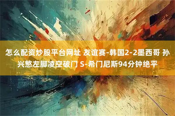 怎么配资炒股平台网址 友谊赛-韩国2-2墨西哥 孙兴慜左脚凌空破门 S-希门尼斯94分钟绝平