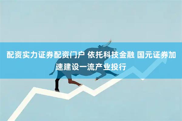 配资实力证券配资门户 依托科技金融 国元证券加速建设一流产业投行