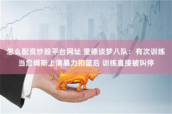 怎么配资炒股平台网址 里德谈梦八队：有次训练当詹姆斯上演暴力扣篮后 训练直接被叫停