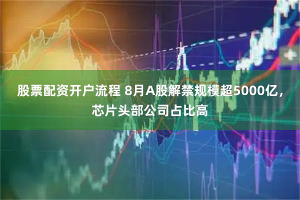 股票配资开户流程 8月A股解禁规模超5000亿，芯片头部公司占比高