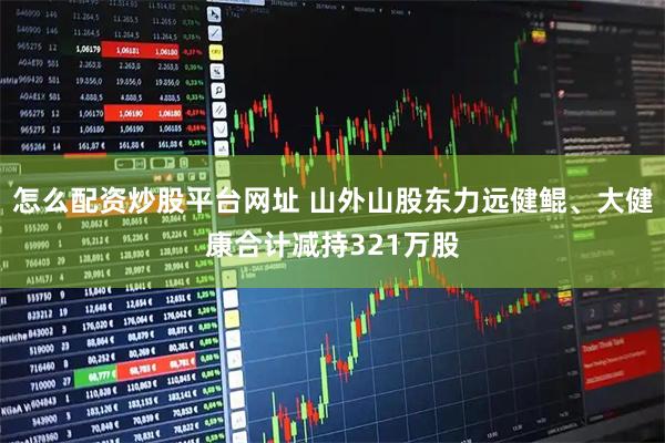 怎么配资炒股平台网址 山外山股东力远健鲲、大健康合计减持321万股