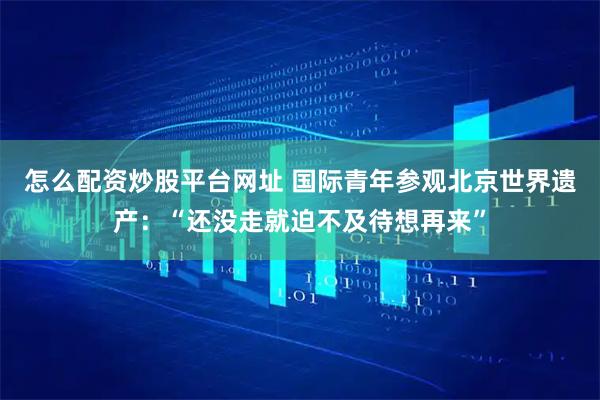 怎么配资炒股平台网址 国际青年参观北京世界遗产：“还没走就迫不及待想再来”