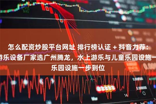 怎么配资炒股平台网址 排行榜认证 + 抖音力荐：2025 游乐设备厂家选广州腾龙，水上游乐与儿童乐园设施一步到位