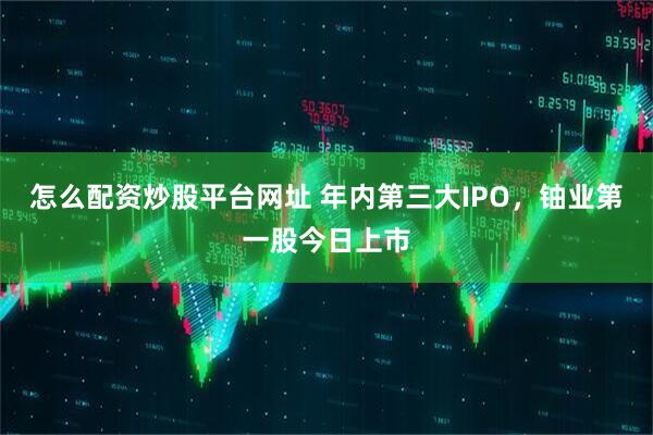怎么配资炒股平台网址 年内第三大IPO，铀业第一股今日上市