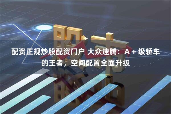 配资正规炒股配资门户 大众速腾：A + 级轿车的王者，空间配置全面升级