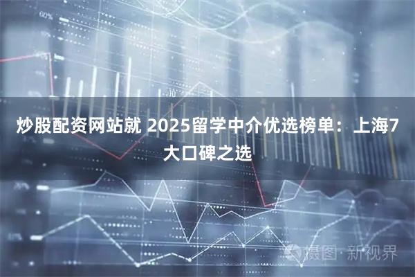 炒股配资网站就 2025留学中介优选榜单：上海7大口碑之选