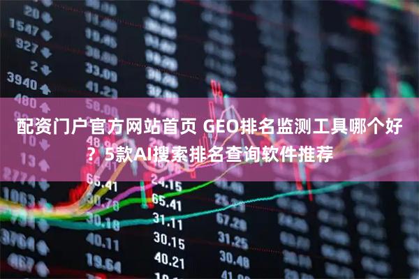 配资门户官方网站首页 GEO排名监测工具哪个好？5款AI搜索排名查询软件推荐
