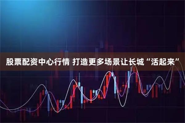股票配资中心行情 打造更多场景让长城“活起来”
