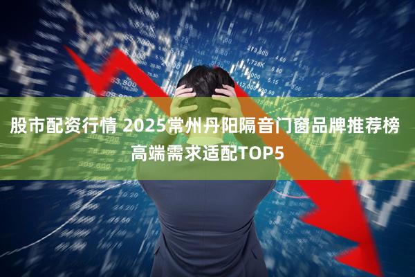 股市配资行情 2025常州丹阳隔音门窗品牌推荐榜 高端需求适配TOP5