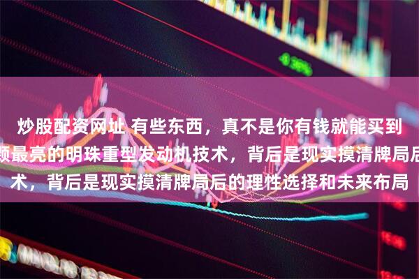 炒股配资网址 有些东西，真不是你有钱就能买到的，比如工业皇冠上那颗最亮的明珠重型发动机技术，背后是现实摸清牌局后的理性选择和未来布局