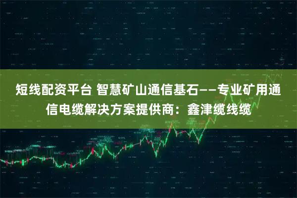 短线配资平台 智慧矿山通信基石——专业矿用通信电缆解决方案提供商：鑫津缆线缆
