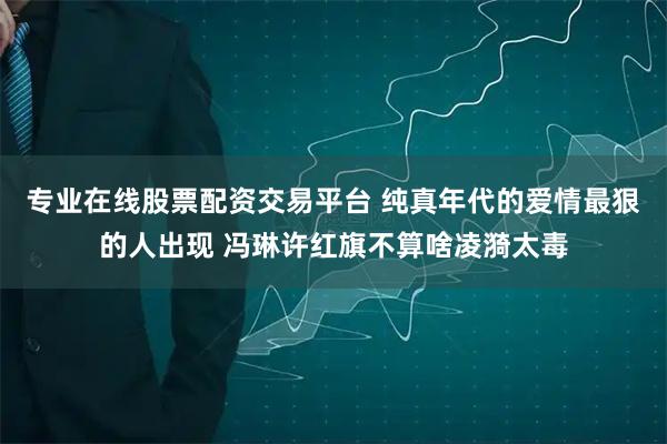 专业在线股票配资交易平台 纯真年代的爱情最狠的人出现 冯琳许红旗不算啥凌漪太毒