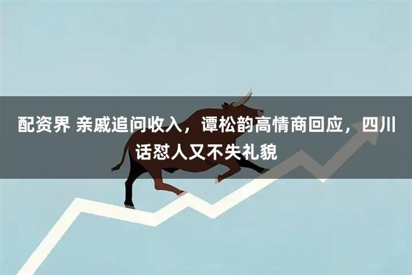 配资界 亲戚追问收入，谭松韵高情商回应，四川话怼人又不失礼貌