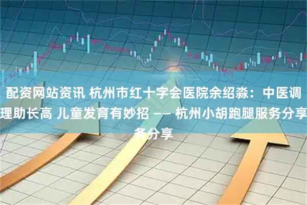 配资网站资讯 杭州市红十字会医院余绍淼：中医调理助长高 儿童发育有妙招 —— 杭州小胡跑腿服务分享