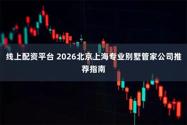线上配资平台 2026北京上海专业别墅管家公司推荐指南