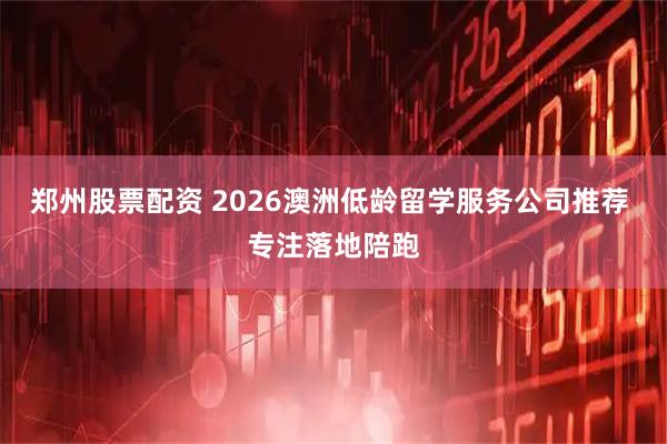 郑州股票配资 2026澳洲低龄留学服务公司推荐 专注落地陪跑