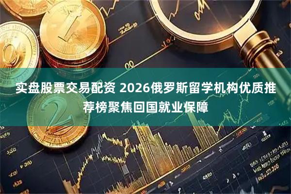 实盘股票交易配资 2026俄罗斯留学机构优质推荐榜聚焦回国就业保障