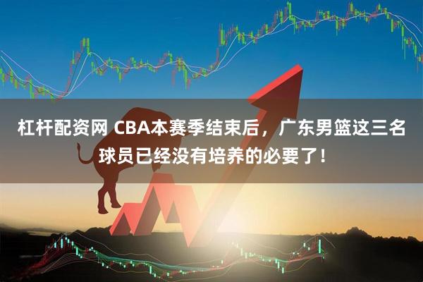 杠杆配资网 CBA本赛季结束后，广东男篮这三名球员已经没有培养的必要了！
