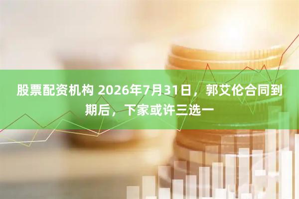 股票配资机构 2026年7月31日，郭艾伦合同到期后，下家或许三选一