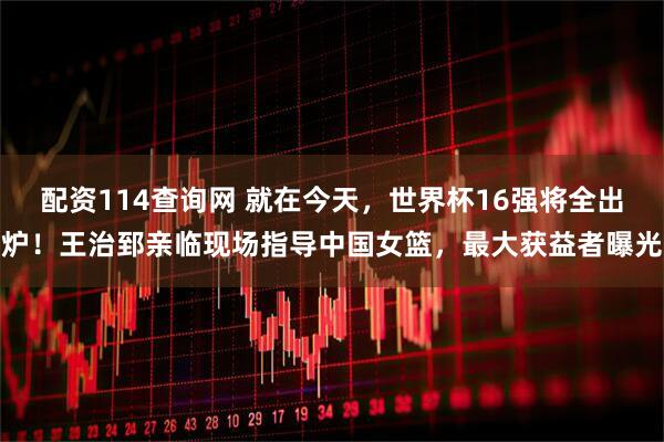 配资114查询网 就在今天，世界杯16强将全出炉！王治郅亲临现场指导中国女篮，最大获益者曝光