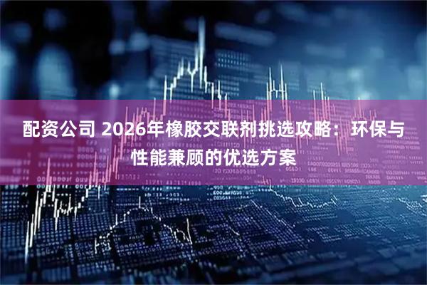 配资公司 2026年橡胶交联剂挑选攻略:环保与性能兼顾的优选方案