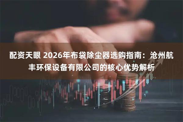 配资天眼 2026年布袋除尘器选购指南：沧州航丰环保设备有限公司的核心优势解析