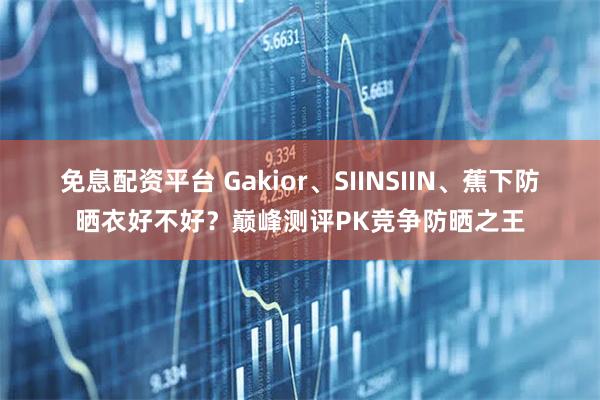 免息配资平台 Gakior、SIINSIIN、蕉下防晒衣好不好？巅峰测评PK竞争防晒之王