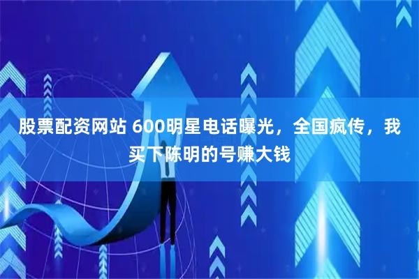 股票配资网站 600明星电话曝光，全国疯传，我买下陈明的号赚大钱