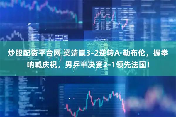 炒股配资平台网 梁靖崑3-2逆转A·勒布伦，握拳呐喊庆祝，男乒半决赛2-1领先法国！