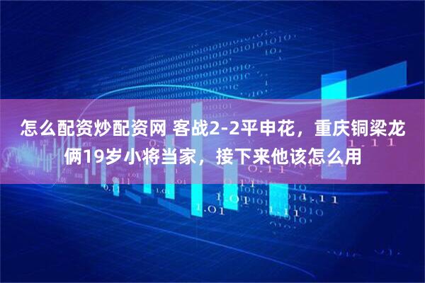 怎么配资炒配资网 客战2-2平申花，重庆铜梁龙俩19岁小将当家，接下来他该怎么用