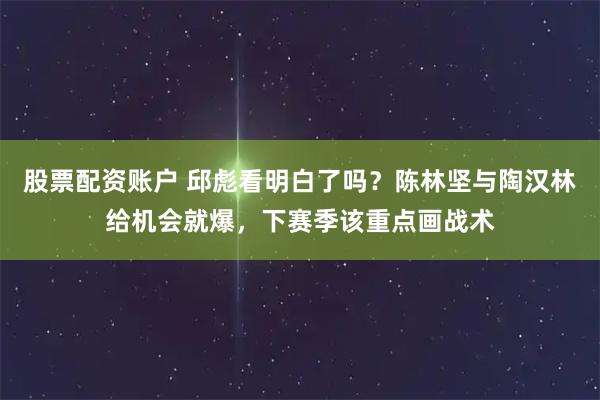 股票配资账户 邱彪看明白了吗？陈林坚与陶汉林给机会就爆，下赛季该重点画战术