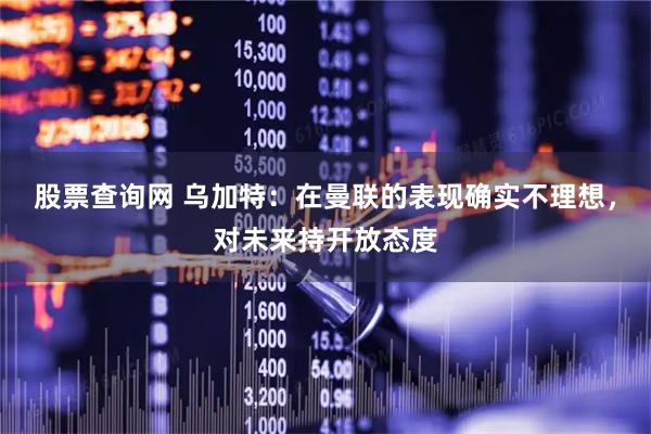 股票查询网 乌加特：在曼联的表现确实不理想，对未来持开放态度