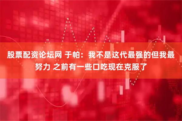 股票配资论坛网 于帕：我不是这代最强的但我最努力 之前有一些口吃现在克服了