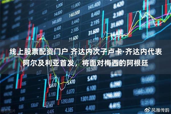 线上股票配资门户 齐达内次子卢卡·齐达内代表阿尔及利亚首发，将面对梅西的阿根廷