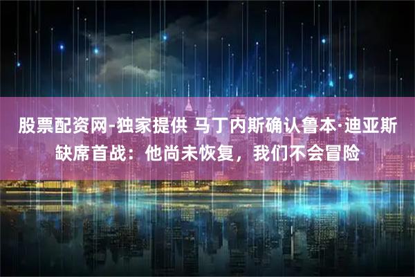 股票配资网-独家提供 马丁内斯确认鲁本·迪亚斯缺席首战：他尚未恢复，我们不会冒险
